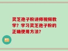 灵芝孢子粉讲师视频教学？学习灵芝孢子粉的正确使用方法？