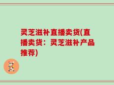 灵芝滋补直播卖货(直播卖货：灵芝滋补产品推荐)
