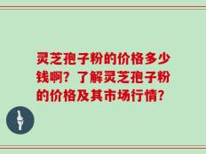 灵芝孢子粉的价格多少钱啊？了解灵芝孢子粉的价格及其市场行情？
