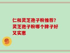 仁和灵芝孢子粉推荐？灵芝孢子粉哪个牌子好又实惠
