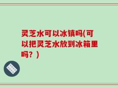 灵芝水可以冰镇吗(可以把灵芝水放到冰箱里吗？)