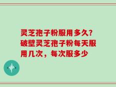 灵芝孢子粉服用多久？破壁灵芝孢子粉每天服用几次，每次服多少