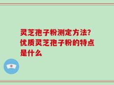 灵芝孢子粉测定方法？优质灵芝孢子粉的特点是什么