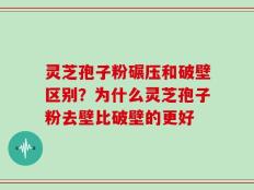 灵芝孢子粉碾压和破壁区别？为什么灵芝孢子粉去壁比破壁的更好