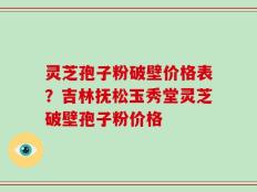 灵芝孢子粉破壁价格表？吉林抚松玉秀堂灵芝破壁孢子粉价格