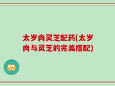 太岁肉灵芝配药(太岁肉与灵芝的完美搭配)