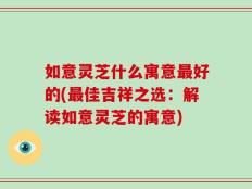 如意灵芝什么寓意最好的(最佳吉祥之选：解读如意灵芝的寓意)