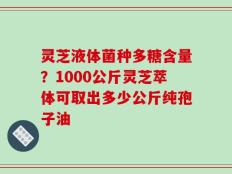 灵芝液体菌种多糖含量？1000公斤灵芝萃体可取出多少公斤纯孢子油
