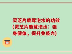 灵芝片鹿茸泡水的功效(灵芝片鹿茸泡水：强身健体，提升免疫力)