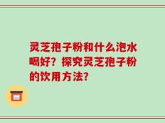 灵芝孢子粉和什么泡水喝好？探究灵芝孢子粉的饮用方法？