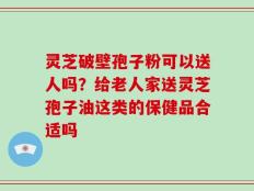 灵芝破壁孢子粉可以送人吗？给老人家送灵芝孢子油这类的保健品合适吗