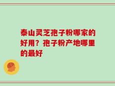 泰山灵芝孢子粉哪家的好用？孢子粉产地哪里的最好