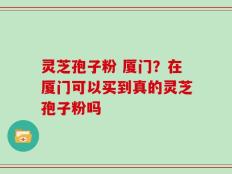 灵芝孢子粉 厦门？在厦门可以买到真的灵芝孢子粉吗