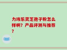 力玮乐灵芝孢子粉怎么样啊？产品评测与推荐？