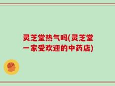 灵芝堂热气吗(灵芝堂一家受欢迎的中药店)