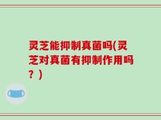 灵芝能抑制真菌吗(灵芝对真菌有抑制作用吗？)