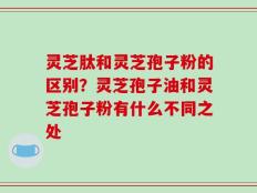 灵芝肽和灵芝孢子粉的区别？灵芝孢子油和灵芝孢子粉有什么不同之处
