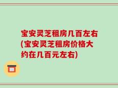 宝安灵芝租房几百左右(宝安灵芝租房价格大约在几百元左右)