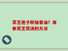 灵芝孢子粉加香油？海参灵芝煲汤的方法