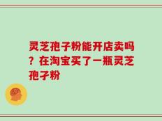 灵芝孢子粉能开店卖吗？在淘宝买了一瓶灵芝孢孑粉