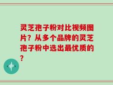 灵芝孢子粉对比视频图片？从多个品牌的灵芝孢子粉中选出最优质的？