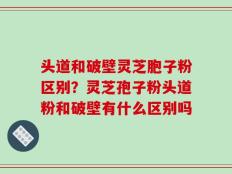 头道和破壁灵芝胞子粉区别？灵芝孢子粉头道粉和破壁有什么区别吗