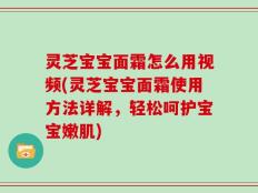 灵芝宝宝面霜怎么用视频(灵芝宝宝面霜使用方法详解，轻松呵护宝宝嫩肌)