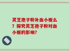 灵芝孢子粉补血小板么？探究灵芝孢子粉对血小板的影响？