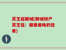 灵芝菇聊城(聊城特产灵芝菇：健康美味的佳肴)