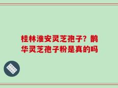 桂林淮安灵芝孢子？鹊华灵芝孢子粉是真的吗