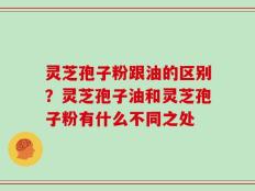 灵芝孢子粉跟油的区别？灵芝孢子油和灵芝孢子粉有什么不同之处