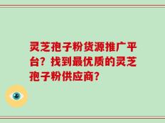 灵芝孢子粉货源推广平台？找到最优质的灵芝孢子粉供应商？