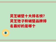 灵芝破壁十大排名榜？灵芝饱子粉破璧品牌排名最好的是哪个