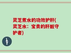 灵芝煮水的功效护肝(灵芝水：宝贵的肝脏守护者)