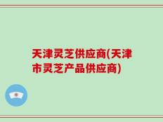 天津灵芝供应商(天津市灵芝产品供应商)