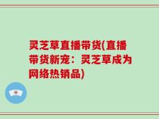 灵芝草直播带货(直播带货新宠：灵芝草成为网络热销品)