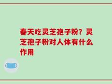 春天吃灵芝孢子粉？灵芝孢子粉对人体有什么作用