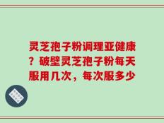 灵芝孢子粉调理亚健康？破壁灵芝孢子粉每天服用几次，每次服多少