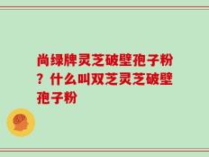 尚绿牌灵芝破壁孢子粉？什么叫双芝灵芝破壁孢子粉