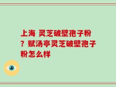 上海 灵芝破壁孢子粉？赋汤亭灵芝破壁孢子粉怎么样