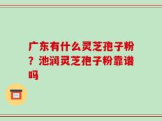 广东有什么灵芝孢子粉？池润灵芝孢子粉靠谱吗