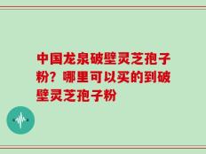 中国龙泉破壁灵芝孢子粉？哪里可以买的到破壁灵芝孢子粉