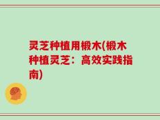 灵芝种植用椴木(椴木种植灵芝：高效实践指南)
