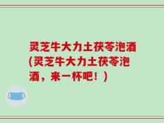灵芝牛大力土茯苓泡酒(灵芝牛大力土茯苓泡酒，来一杯吧！)