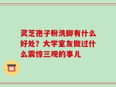 灵芝孢子粉洗脚有什么好处？大学室友做过什么震惊三观的事儿