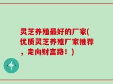 灵芝养殖最好的厂家(优质灵芝养殖厂家推荐，走向财富路！)