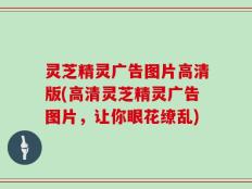 灵芝精灵广告图片高清版(高清灵芝精灵广告图片，让你眼花缭乱)