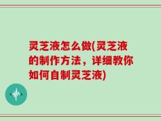 灵芝液怎么做(灵芝液的制作方法，详细教你如何自制灵芝液)