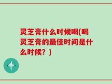 灵芝膏什么时候喝(喝灵芝膏的最佳时间是什么时候？)
