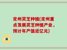 定州灵芝种植(定州重点发展灵芝种植产业，预计年产值近亿元)